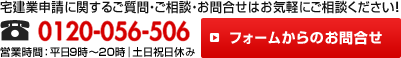 宅建業申請に関するご質問・ご相談・お問合せはお気軽にご相談ください！！電話番号0120-056-506 営業時間：平日9時～20時｜土日祝日休み フォームからのお問合せ