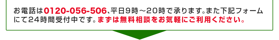 お電話は0120-056-506、平日9時～20時で承ります。また下記フォーム
にて24時間受付中です。まずは無料相談をお気軽にご利用ください。