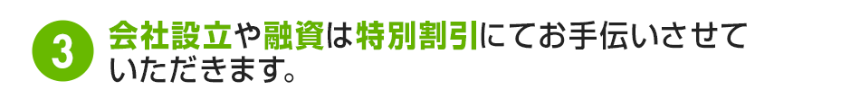 3.会社設立や融資は特別割引にてお手伝いさせていただきます。