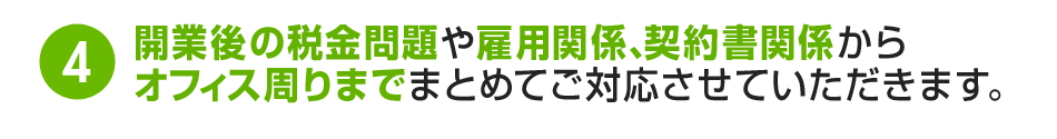 4.開業後の税金問題や雇用関係、契約書関係からオフィス周りまでまとめてご対応させていただきます。